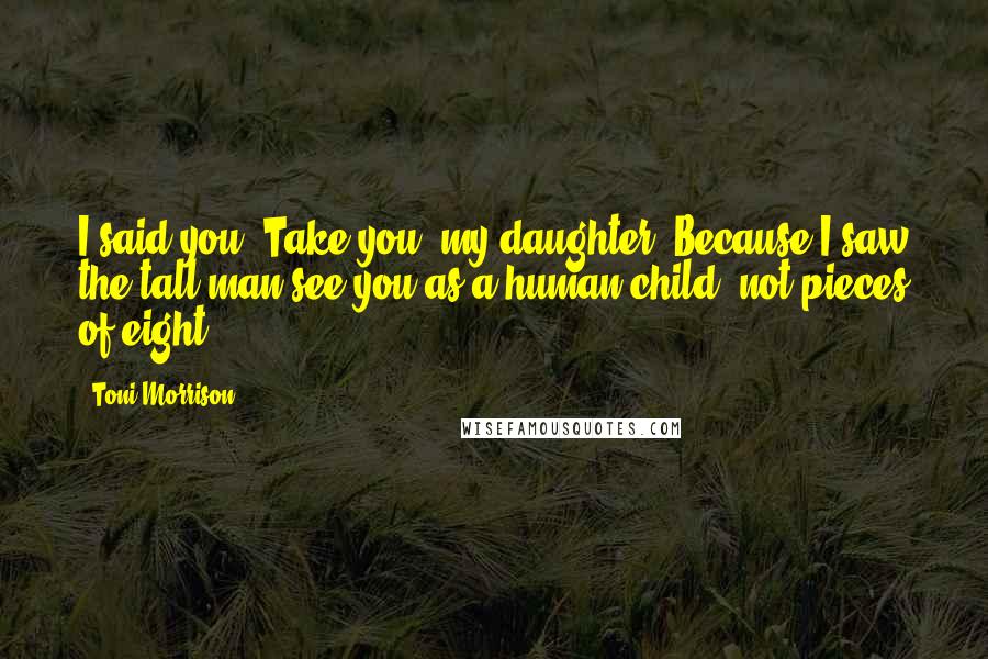 Toni Morrison Quotes: I said you. Take you, my daughter. Because I saw the tall man see you as a human child, not pieces of eight.