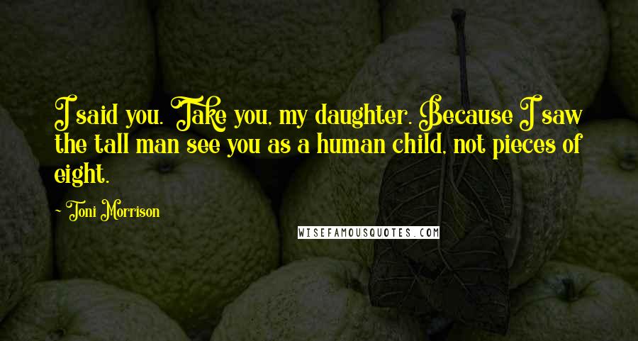 Toni Morrison Quotes: I said you. Take you, my daughter. Because I saw the tall man see you as a human child, not pieces of eight.