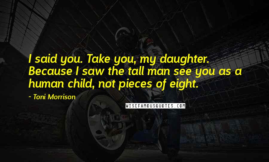 Toni Morrison Quotes: I said you. Take you, my daughter. Because I saw the tall man see you as a human child, not pieces of eight.