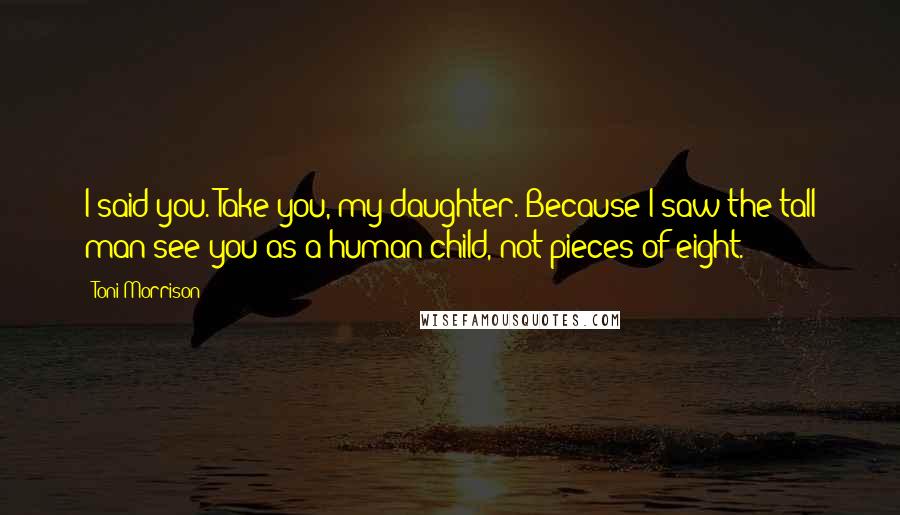 Toni Morrison Quotes: I said you. Take you, my daughter. Because I saw the tall man see you as a human child, not pieces of eight.