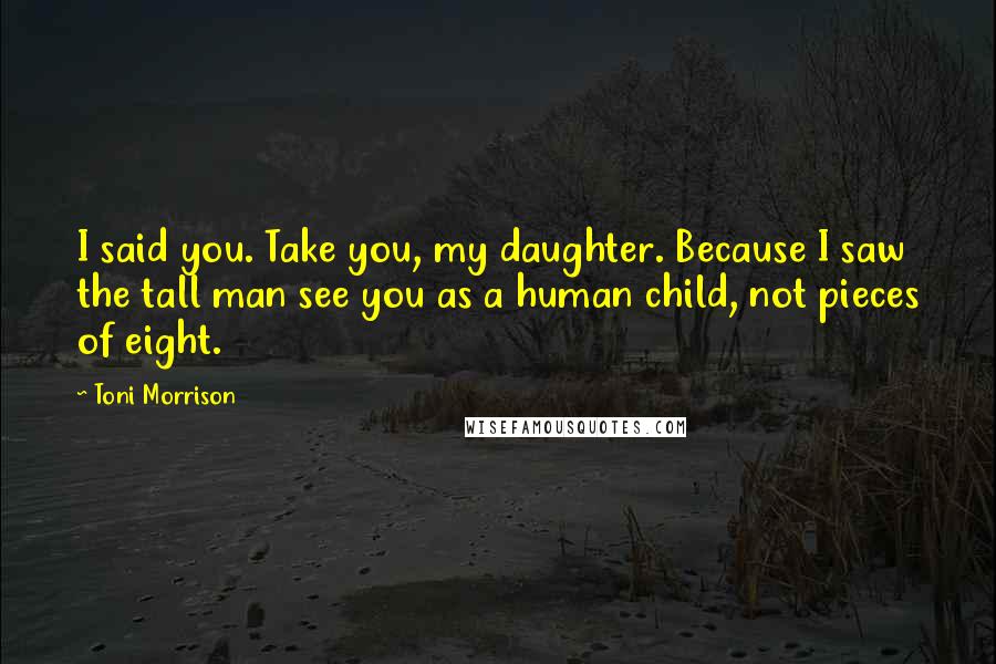 Toni Morrison Quotes: I said you. Take you, my daughter. Because I saw the tall man see you as a human child, not pieces of eight.