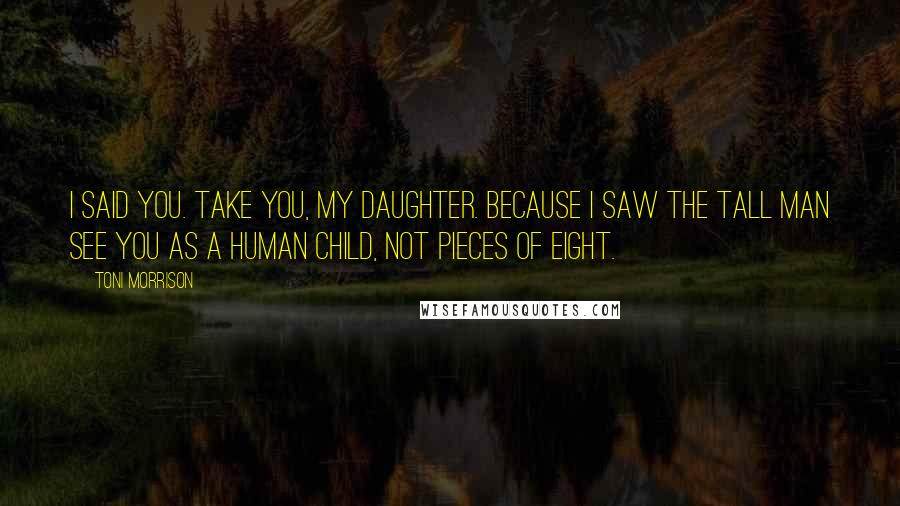 Toni Morrison Quotes: I said you. Take you, my daughter. Because I saw the tall man see you as a human child, not pieces of eight.