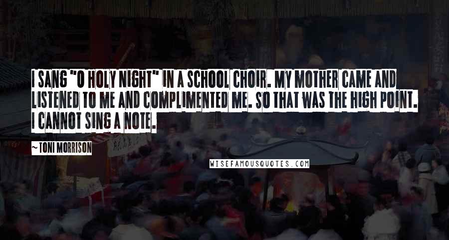 Toni Morrison Quotes: I sang "O Holy Night" in a school choir. My mother came and listened to me and complimented me. So that was the high point. I cannot sing a note.