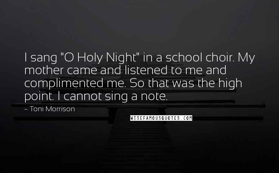 Toni Morrison Quotes: I sang "O Holy Night" in a school choir. My mother came and listened to me and complimented me. So that was the high point. I cannot sing a note.