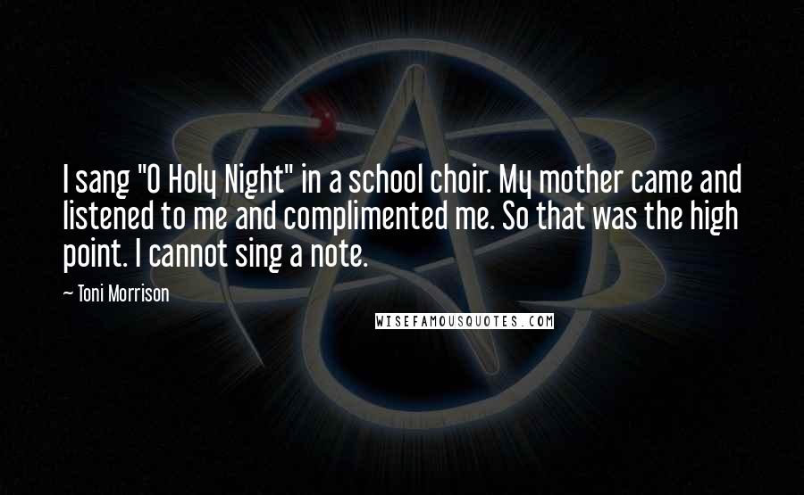 Toni Morrison Quotes: I sang "O Holy Night" in a school choir. My mother came and listened to me and complimented me. So that was the high point. I cannot sing a note.