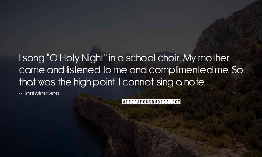 Toni Morrison Quotes: I sang "O Holy Night" in a school choir. My mother came and listened to me and complimented me. So that was the high point. I cannot sing a note.