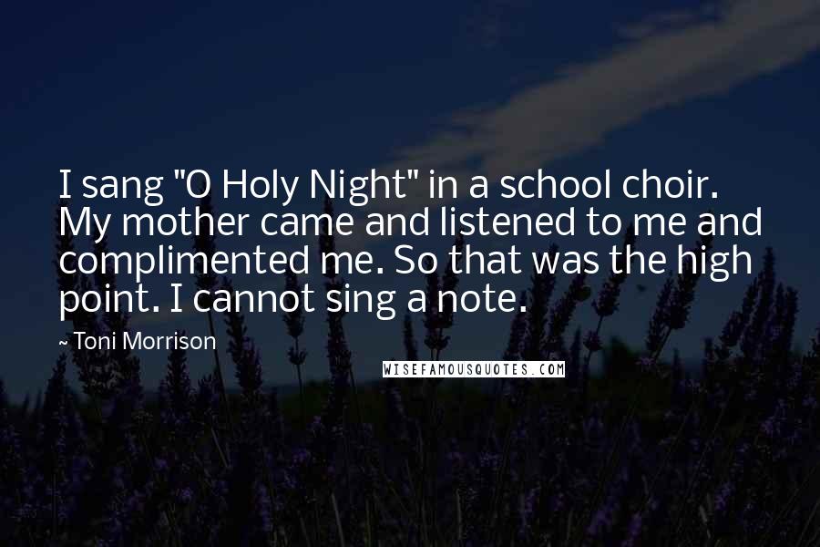 Toni Morrison Quotes: I sang "O Holy Night" in a school choir. My mother came and listened to me and complimented me. So that was the high point. I cannot sing a note.