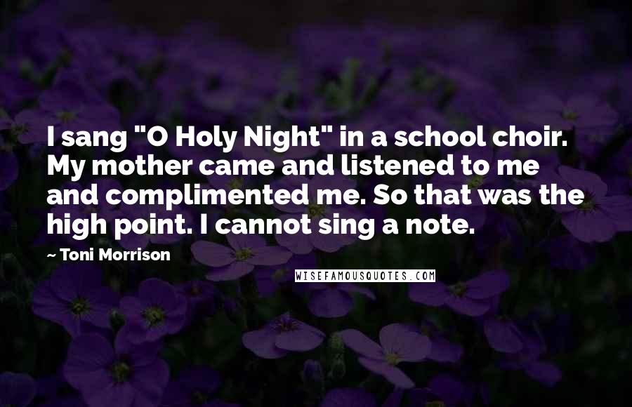 Toni Morrison Quotes: I sang "O Holy Night" in a school choir. My mother came and listened to me and complimented me. So that was the high point. I cannot sing a note.