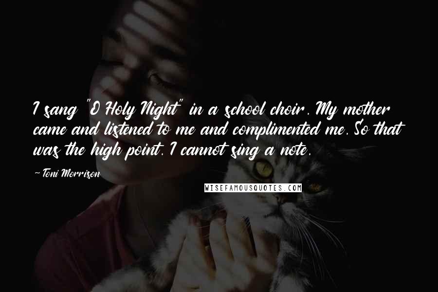 Toni Morrison Quotes: I sang "O Holy Night" in a school choir. My mother came and listened to me and complimented me. So that was the high point. I cannot sing a note.