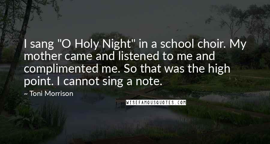 Toni Morrison Quotes: I sang "O Holy Night" in a school choir. My mother came and listened to me and complimented me. So that was the high point. I cannot sing a note.