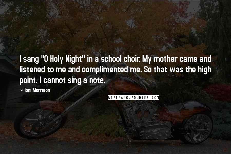 Toni Morrison Quotes: I sang "O Holy Night" in a school choir. My mother came and listened to me and complimented me. So that was the high point. I cannot sing a note.