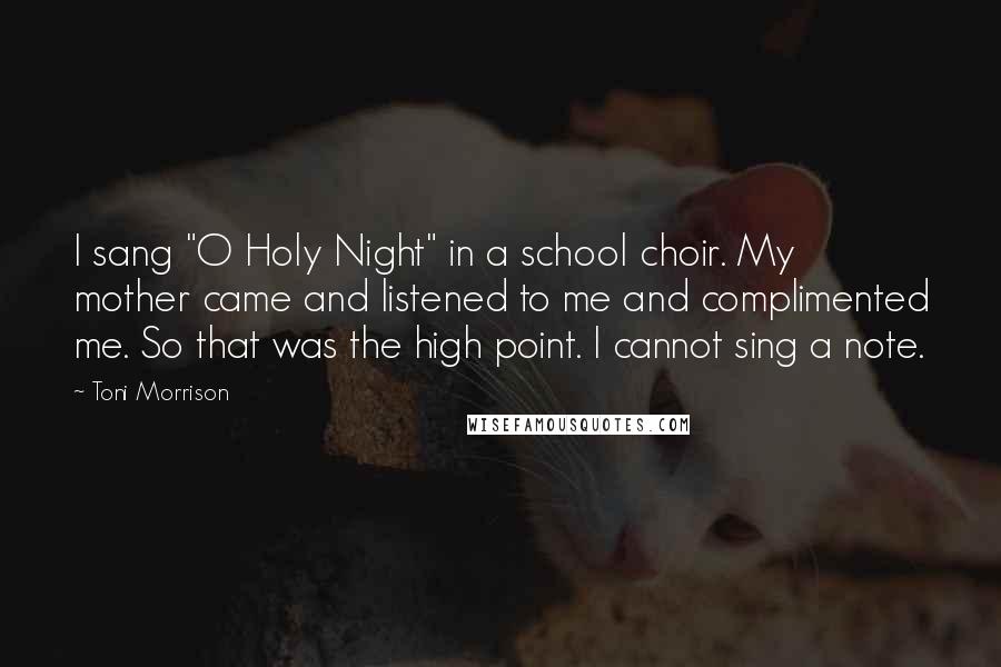 Toni Morrison Quotes: I sang "O Holy Night" in a school choir. My mother came and listened to me and complimented me. So that was the high point. I cannot sing a note.