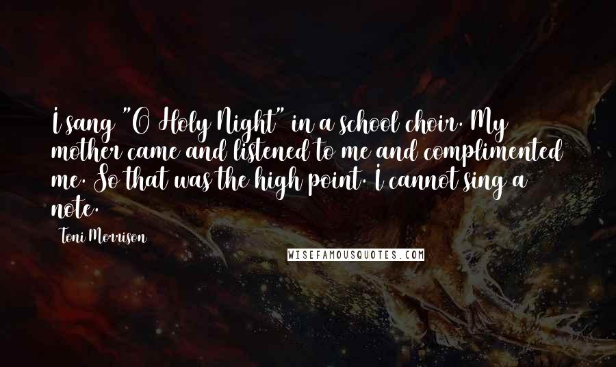 Toni Morrison Quotes: I sang "O Holy Night" in a school choir. My mother came and listened to me and complimented me. So that was the high point. I cannot sing a note.