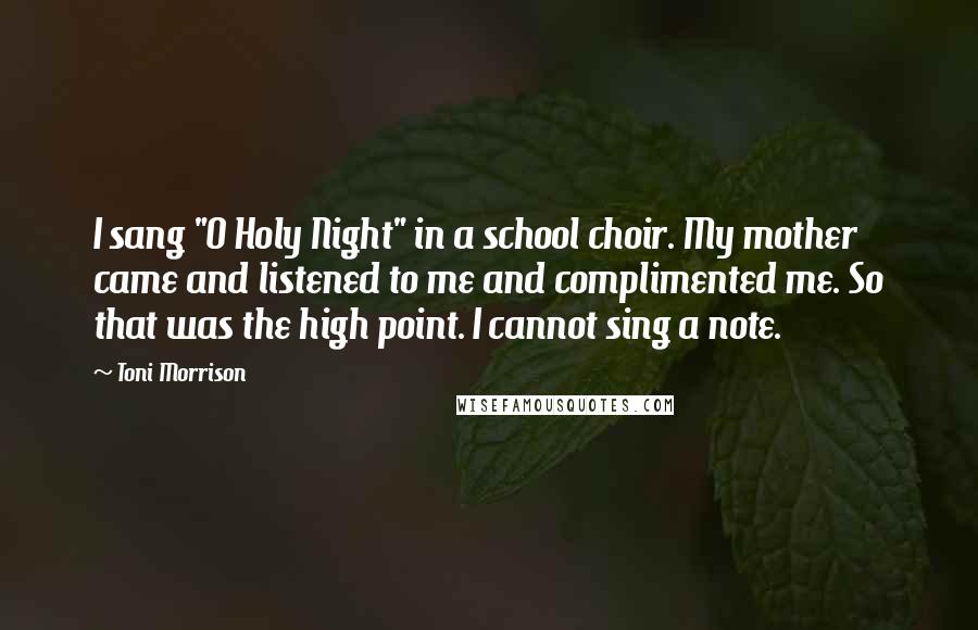 Toni Morrison Quotes: I sang "O Holy Night" in a school choir. My mother came and listened to me and complimented me. So that was the high point. I cannot sing a note.