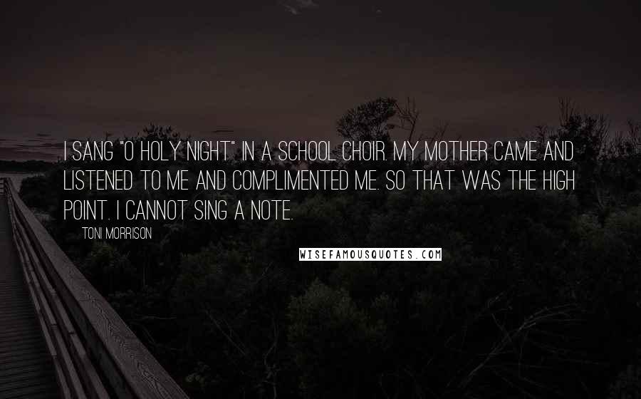 Toni Morrison Quotes: I sang "O Holy Night" in a school choir. My mother came and listened to me and complimented me. So that was the high point. I cannot sing a note.