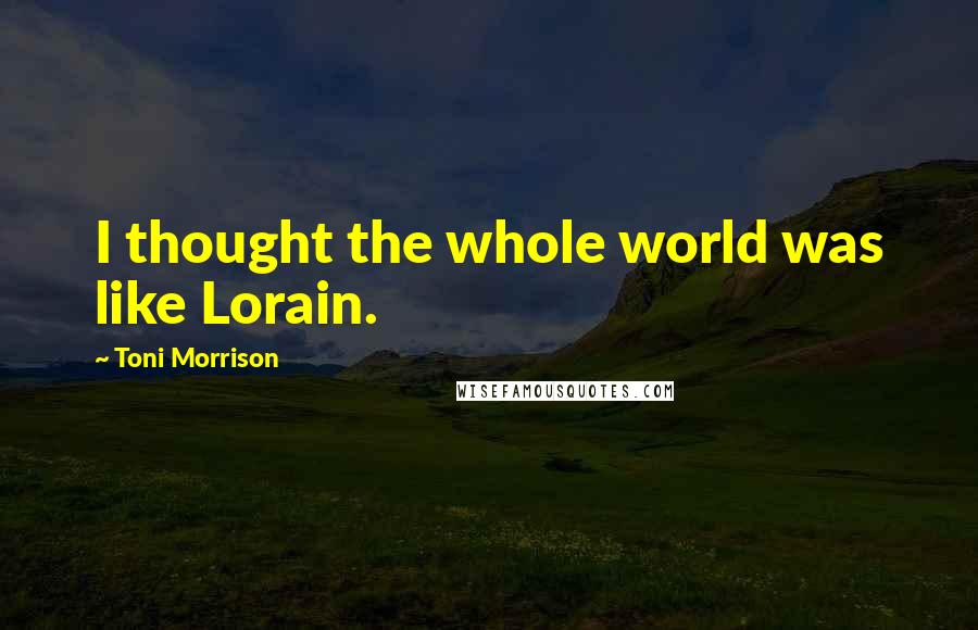 Toni Morrison Quotes: I thought the whole world was like Lorain.