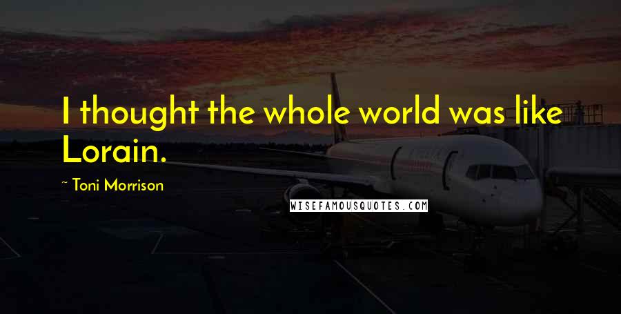 Toni Morrison Quotes: I thought the whole world was like Lorain.