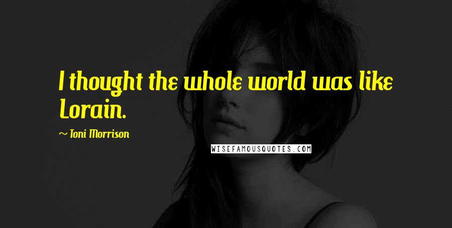 Toni Morrison Quotes: I thought the whole world was like Lorain.