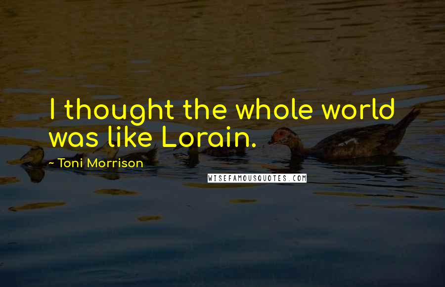 Toni Morrison Quotes: I thought the whole world was like Lorain.