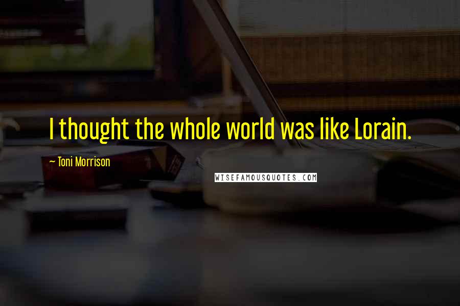 Toni Morrison Quotes: I thought the whole world was like Lorain.