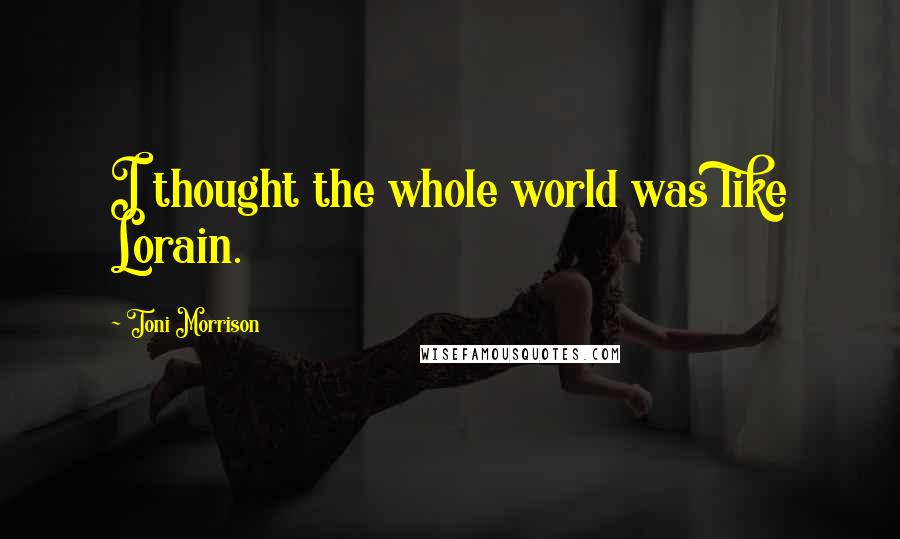 Toni Morrison Quotes: I thought the whole world was like Lorain.