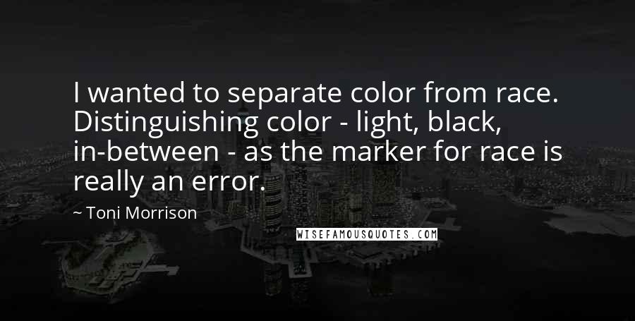 Toni Morrison Quotes: I wanted to separate color from race. Distinguishing color - light, black, in-between - as the marker for race is really an error.