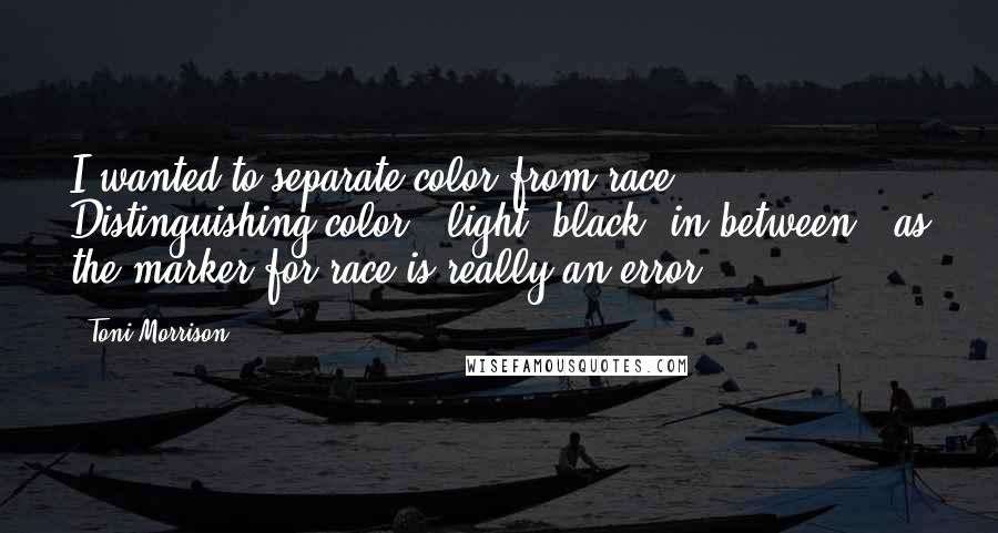 Toni Morrison Quotes: I wanted to separate color from race. Distinguishing color - light, black, in-between - as the marker for race is really an error.