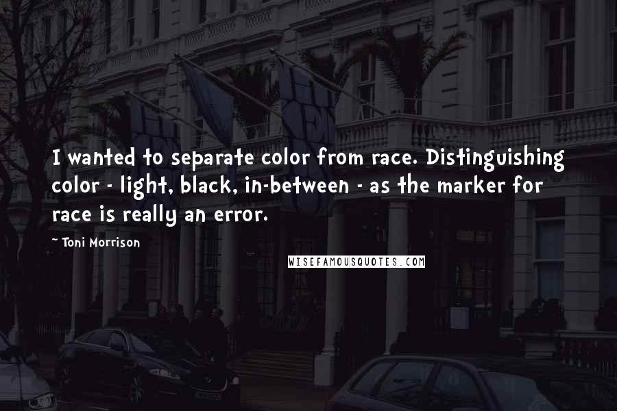 Toni Morrison Quotes: I wanted to separate color from race. Distinguishing color - light, black, in-between - as the marker for race is really an error.