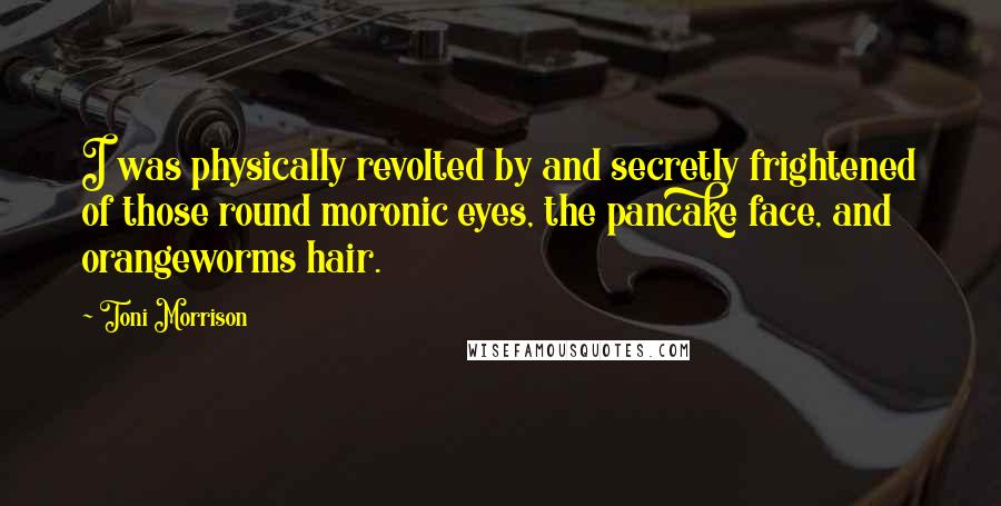Toni Morrison Quotes: I was physically revolted by and secretly frightened of those round moronic eyes, the pancake face, and orangeworms hair.