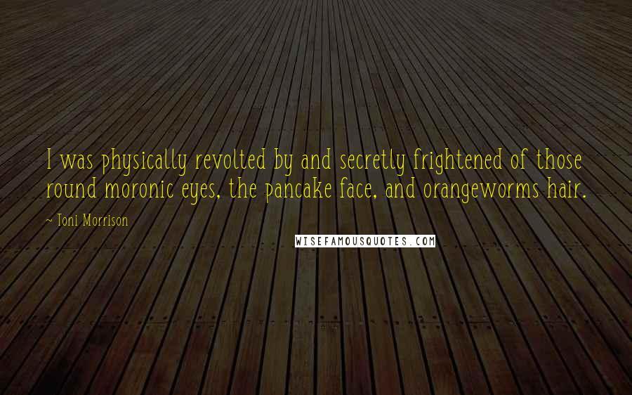 Toni Morrison Quotes: I was physically revolted by and secretly frightened of those round moronic eyes, the pancake face, and orangeworms hair.