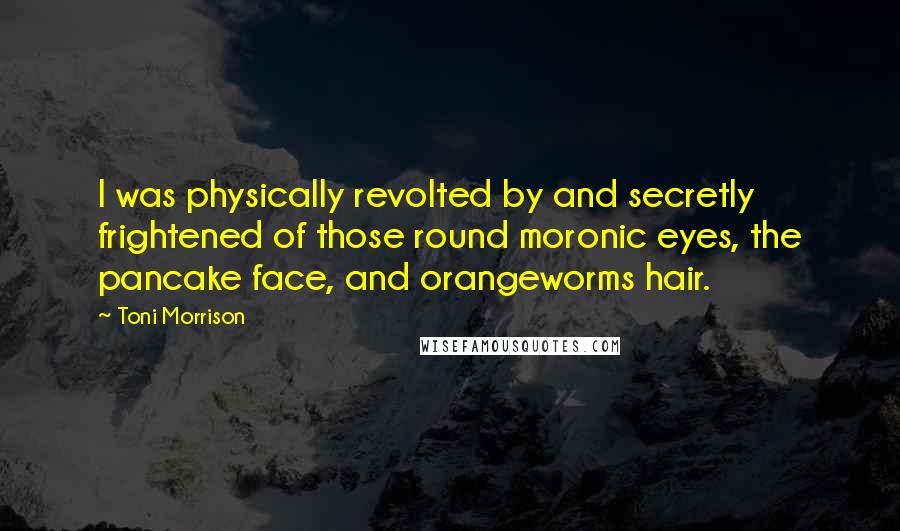 Toni Morrison Quotes: I was physically revolted by and secretly frightened of those round moronic eyes, the pancake face, and orangeworms hair.