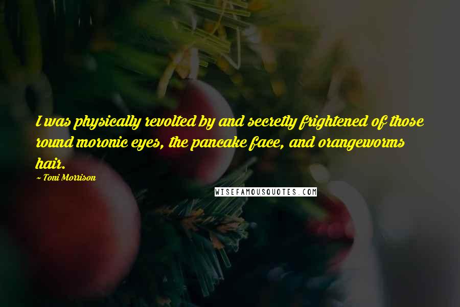 Toni Morrison Quotes: I was physically revolted by and secretly frightened of those round moronic eyes, the pancake face, and orangeworms hair.