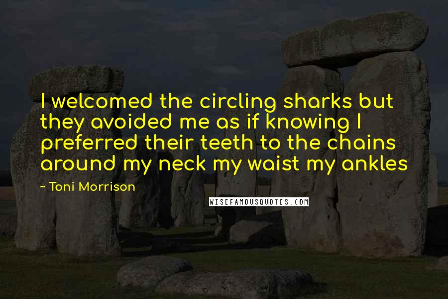 Toni Morrison Quotes: I welcomed the circling sharks but they avoided me as if knowing I preferred their teeth to the chains around my neck my waist my ankles