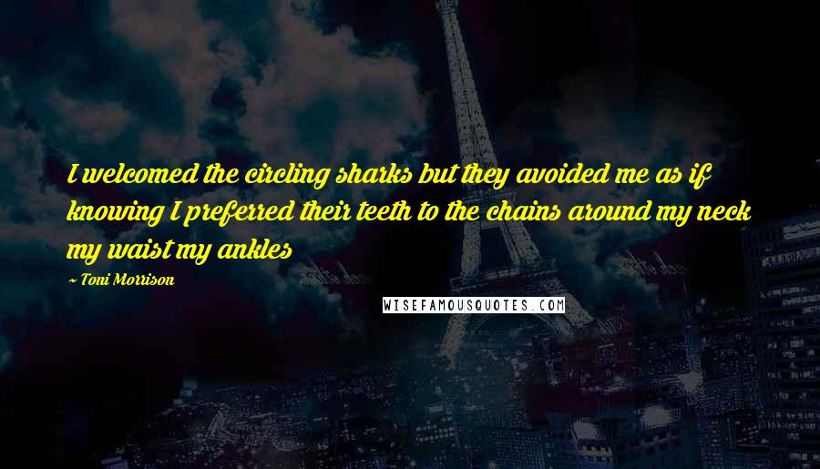 Toni Morrison Quotes: I welcomed the circling sharks but they avoided me as if knowing I preferred their teeth to the chains around my neck my waist my ankles