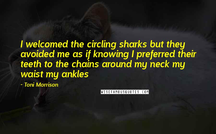 Toni Morrison Quotes: I welcomed the circling sharks but they avoided me as if knowing I preferred their teeth to the chains around my neck my waist my ankles