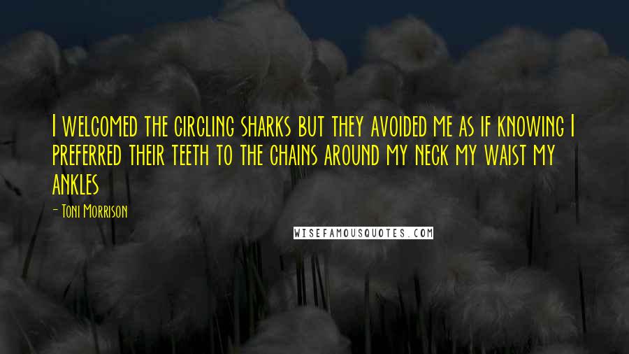 Toni Morrison Quotes: I welcomed the circling sharks but they avoided me as if knowing I preferred their teeth to the chains around my neck my waist my ankles