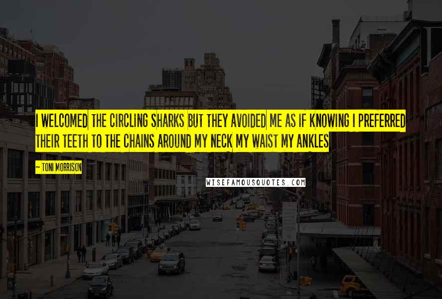 Toni Morrison Quotes: I welcomed the circling sharks but they avoided me as if knowing I preferred their teeth to the chains around my neck my waist my ankles