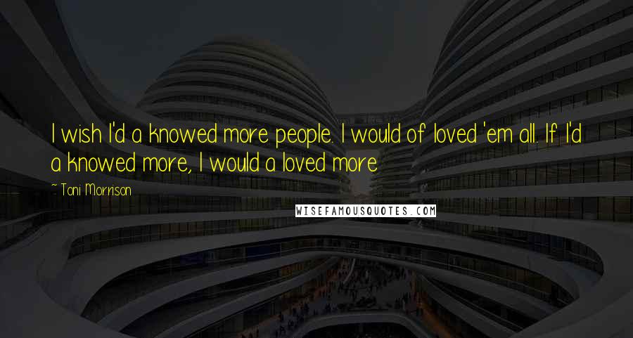 Toni Morrison Quotes: I wish I'd a knowed more people. I would of loved 'em all. If I'd a knowed more, I would a loved more