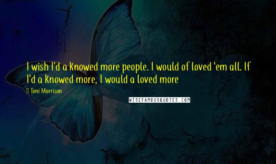 Toni Morrison Quotes: I wish I'd a knowed more people. I would of loved 'em all. If I'd a knowed more, I would a loved more