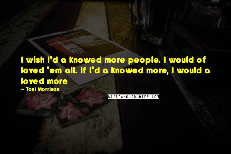 Toni Morrison Quotes: I wish I'd a knowed more people. I would of loved 'em all. If I'd a knowed more, I would a loved more