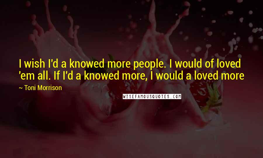 Toni Morrison Quotes: I wish I'd a knowed more people. I would of loved 'em all. If I'd a knowed more, I would a loved more
