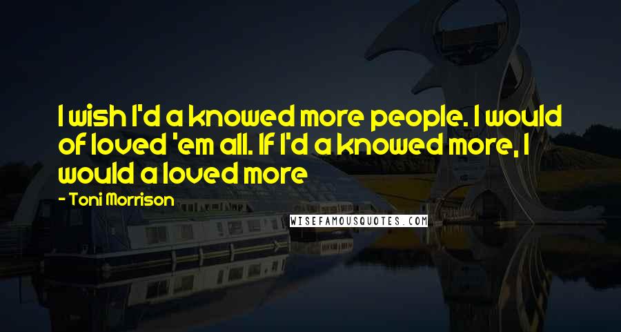 Toni Morrison Quotes: I wish I'd a knowed more people. I would of loved 'em all. If I'd a knowed more, I would a loved more