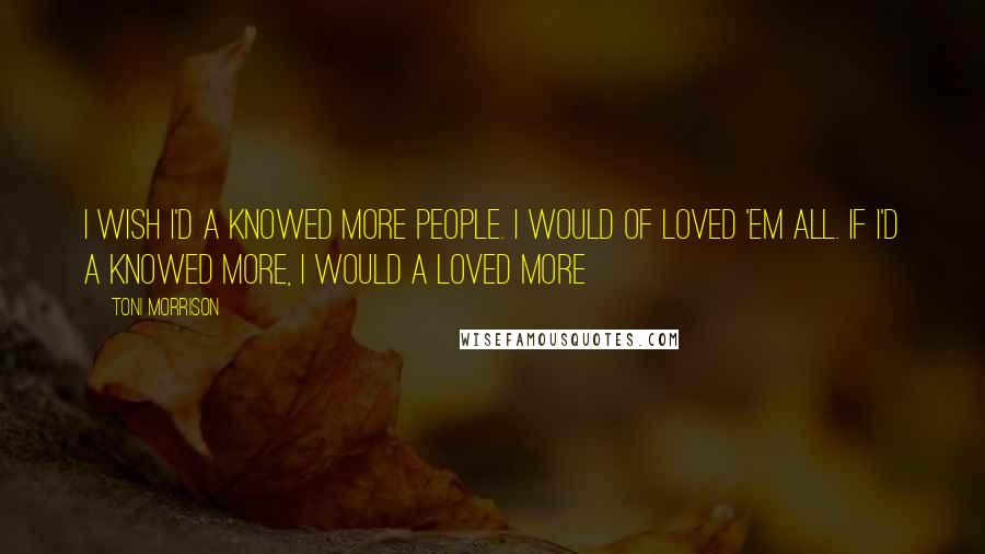 Toni Morrison Quotes: I wish I'd a knowed more people. I would of loved 'em all. If I'd a knowed more, I would a loved more