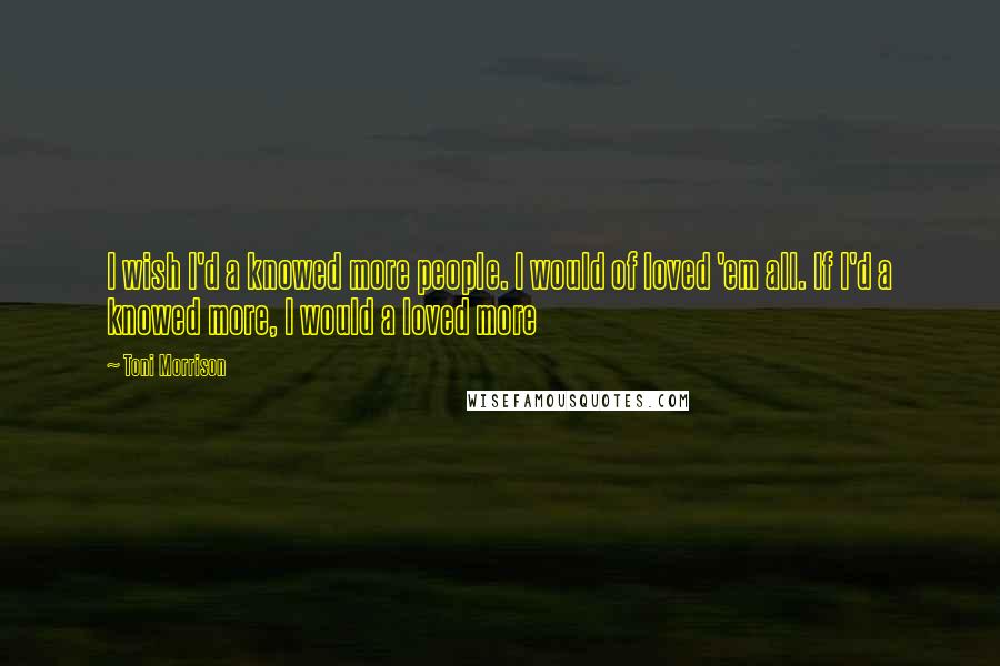 Toni Morrison Quotes: I wish I'd a knowed more people. I would of loved 'em all. If I'd a knowed more, I would a loved more