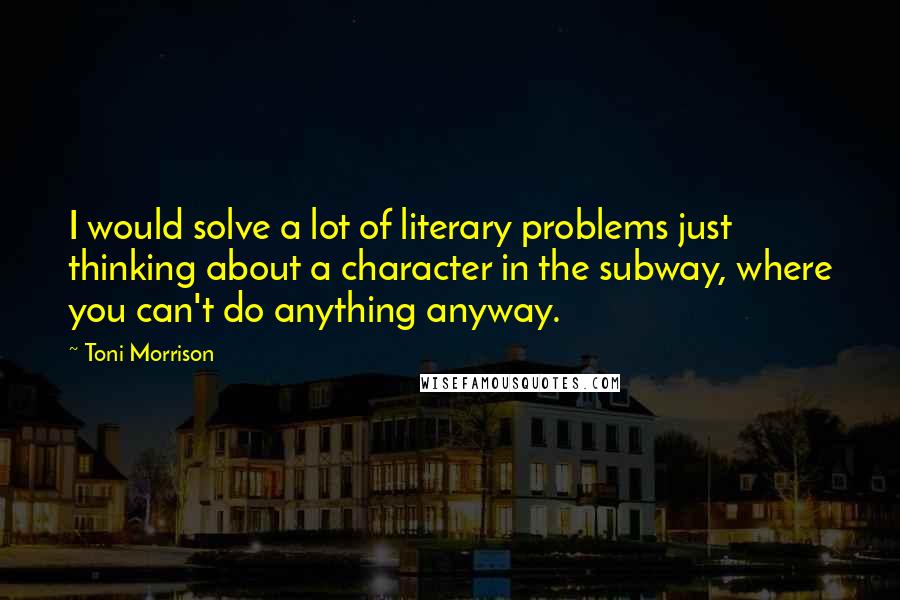 Toni Morrison Quotes: I would solve a lot of literary problems just thinking about a character in the subway, where you can't do anything anyway.