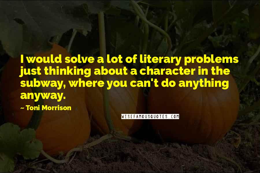 Toni Morrison Quotes: I would solve a lot of literary problems just thinking about a character in the subway, where you can't do anything anyway.