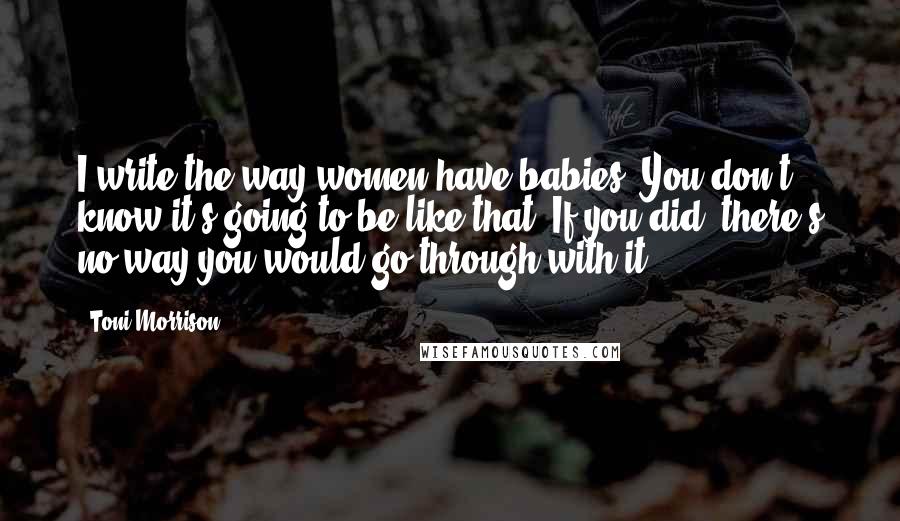 Toni Morrison Quotes: I write the way women have babies. You don't know it's going to be like that. If you did, there's no way you would go through with it.