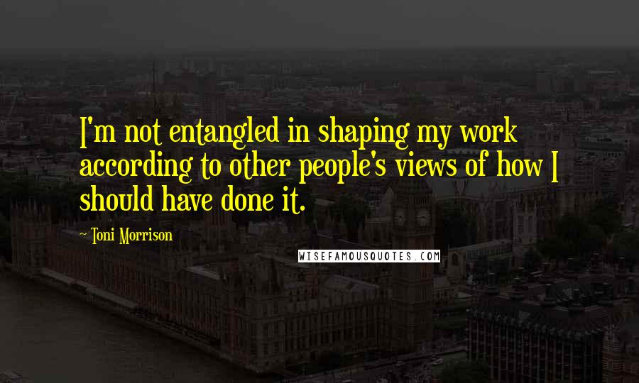 Toni Morrison Quotes: I'm not entangled in shaping my work according to other people's views of how I should have done it.