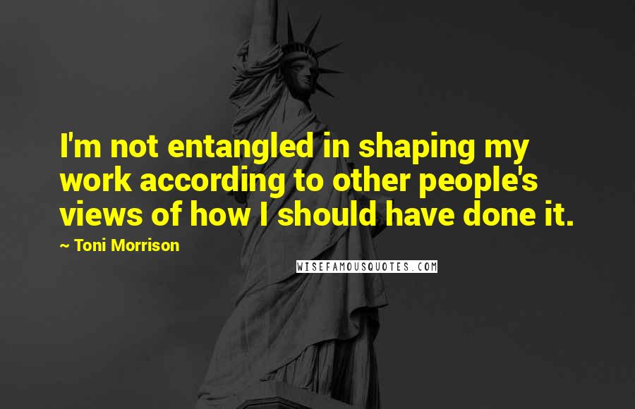 Toni Morrison Quotes: I'm not entangled in shaping my work according to other people's views of how I should have done it.