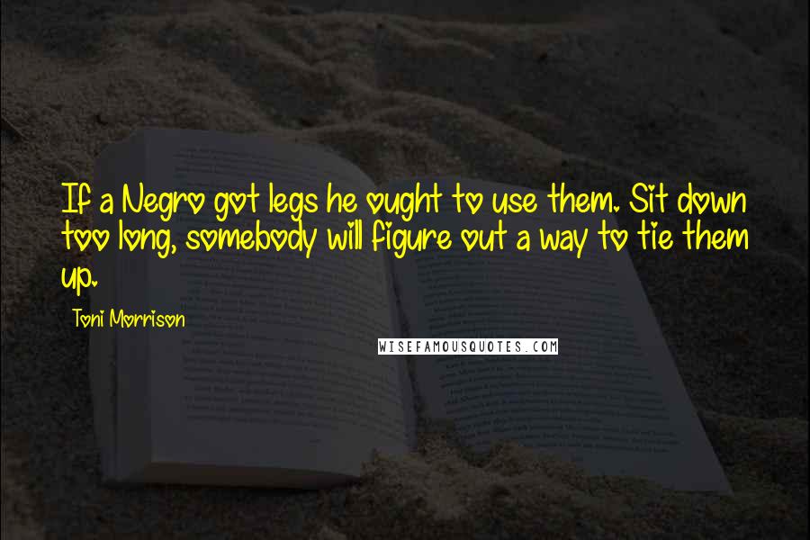 Toni Morrison Quotes: If a Negro got legs he ought to use them. Sit down too long, somebody will figure out a way to tie them up.